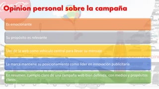 Opinion personal sobre la campaña
Es emocionante
Su propósito es relevante
Uso de la web como vehiculo central para llevar su mensaje
La marca mantiene su posicionamiento como líder en innovación publicitaria
En resumen: Ejemplo claro de una campaña web bien definida, con medios y propósitos
claros
 