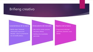 Brifieng creativo
Características de la marca
• Bebida negra, hidratante,
refrescantes proporciona
felicidad , viene en presentación
de una botella plástica.
Antecedente del mercado
• Alto nivel en ventas consume
frecuente, refresca
• Satisfaces las necesidades
personales
Objetivo de la marca
• Proporciona la felicidad
optimismo, diversión, unión
familiar
 