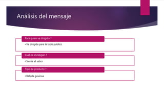 Análisis del mensaje
• Va dirigida para la todo publico
Para quien va dirigido ?
• Siente el sabor
Cual es el eslogan ?
• Bebida gaseosa
Tipo de producto ?
 