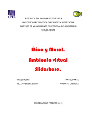 REPUBLICA BOLIVARIANA DE VENEZUELA

     UNIVERSIDAD PEDAGOGICA EXPERIMENTAL LIBERTADOR

  INSTITUTO DE MEJORAMIENTO PROFESIONAL DEL MAGISTERIO

                        NUCLEO APURE




               Ética y Moral,
           Ambiente virtual
                  Slideshare.
FACILITADOR:                                 PARTICIPANTE:

ING. JAVIER BELISARIO                   YUBARYS CARRERA




                 SAN FERNANDO FEBRERO 2013
 