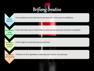 Brifieng creativo
Público
objetivo:
•Este producto es para todo tipo de personas pero, menos para los diabéticos.
Posicionami
ento
buscado:
•Coca Cola busca que su marca llegue a varias persona para que consuman su producto.
Promesa o
beneficio
central:
•Darle alegría a las personas que lo consumen.
Tono de la
comunicació
n:
•Presenta un tono agradable y moderado para cautivar a las personas.
 
