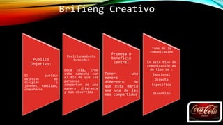 Brifieng Creativo
Publico
Objetivo:
El publico
objetivo es
dirigido a
jóvenes, familias,
compañeros
Posicionamiento
buscado:
Coca cola, creo
esta campaña con
el fin de que las
personas
compartan de una
manera diferente
y mas divertida
Promesa o
beneficio
central
Tener una
manera
diferente de
que esta marca
sea una de las
mas compartidos
Tono de la
comunicación
En este tipo de
comunicación es
de tipo de :
Emocional
Directa
Especifica
divertida
 