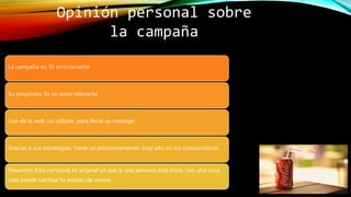 Opinión personal sobre
la campaña
La campaña es: Es emocionante
Su propósito: Es un poco relevante
Uso de la web: Lo utilizan para llevar su mensaje
Gracias a sus estrategias: Tiene un posicionamiento muy alto en los consumidores
Resumen: Esta campana es original ya que si una persona esta triste, con una coca
cola puede cambiar tu estado de animo
 