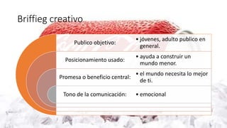 Briffieg creativo
Publico objetivo:
Posicionamiento usado:
Promesa o beneficio central:
Tono de la comunicación:
• jóvenes, adulto publico en
general.
• ayuda a construir un
mundo menor.
• el mundo necesita lo mejor
de ti.
• emocional
 