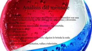 Análisis del mensaje
• ¿Que dice?
“Vive Hoy” con la cual busca sorprender a su consumidor con una
nueva actitud a través de un mensaje de optimismo y diversión.
• ¿Como lo dice?
En una forma espontanea, divertida y extrovertida.
• ¿A quien se lo dice?
A los jóvenes
• ¿Cuando lo dice?
Cuando una persona tiene sed y alguien le brinda la soda.
• ¿Donde lo dice?
En anuncios publicitarios, vallas y televisión.
 