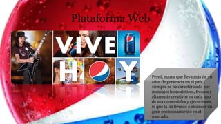 Plataforma Web
Pepsi, marca que lleva más de 70
años de presencia en el país,
siempre se ha caracterizado por
mensajes humorísticos, frescos y
altamente creativos en cada uno
de sus comerciales y ejecuciones,
lo que la ha llevado a alcanzar un
gran posicionamiento en el
mercado.
 