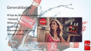 Generalidades
Tipo de servicios o productos:
- Gaseosa
Marca:
-Coca-Cola
Nombre de la campaña:
-Rompe el hielo