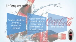 Brifieng creativo
Publico objetivo:
Jóvenes y
adultos en
general
Posicionamiento
buscado: Coca
cola ayuda a
compartir un
mundo mejor
Tono de la
comunicación:
Emocionante