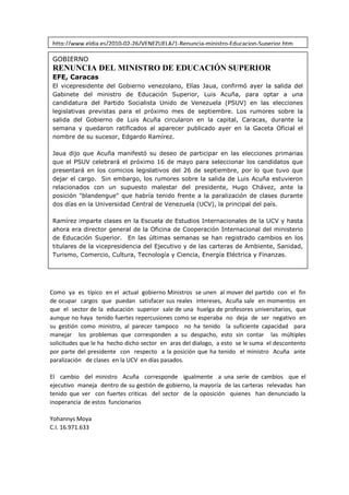 http://www.eldia.es/2010-02-26/VENEZUELA/1-Renuncia-ministro-Educacion-Superior.htm8<br />GOBIERNORENUNCIA DEL MINISTRO DE EDUCACIÓN SUPERIOREFE, Caracas El vicepresidente del Gobierno venezolano, Elías Jaua, confirmó ayer la salida del Gabinete del ministro de Educación Superior, Luis Acuña, para optar a una candidatura del Partido Socialista Unido de Venezuela (PSUV) en las elecciones legislativas previstas para el próximo mes de septiembre. Los rumores sobre la salida del Gobierno de Luis Acuña circularon en la capital, Caracas, durante la semana y quedaron ratificados al aparecer publicado ayer en la Gaceta Oficial el nombre de su sucesor, Edgardo Ramírez. Jaua dijo que Acuña manifestó su deseo de participar en las elecciones primarias que el PSUV celebrará el próximo 16 de mayo para seleccionar los candidatos que presentará en los comicios legislativos del 26 de septiembre, por lo que tuvo que dejar el cargo.  Sin embargo, los rumores sobre la salida de Luis Acuña estuvieron relacionados con un supuesto malestar del presidente, Hugo Chávez, ante la posición quot;
blandenguequot;
 que habría tenido frente a la paralización de clases durante dos días en la Universidad Central de Venezuela (UCV), la principal del país. Ramírez imparte clases en la Escuela de Estudios Internacionales de la UCV y hasta ahora era director general de la Oficina de Cooperación Internacional del ministerio de Educación Superior.  En las últimas semanas se han registrado cambios en los titulares de la vicepresidencia del Ejecutivo y de las carteras de Ambiente, Sanidad, Turismo, Comercio, Cultura, Tecnología y Ciencia, Energía Eléctrica y Finanzas. <br />Como  ya  es  típico  en el  actual  gobierno Ministros  se unen  al mover del partido  con  el  fin  de ocupar  cargos  que  puedan  satisfacer sus reales  intereses,  Acuña sale  en momentos  en  que  el  sector de la  educación  superior  sale de una  huelga de profesores universitarios,  que  aunque no haya  tenido fuertes repercusiones como se esperaba  no  deja  de  ser  negativo  en  su gestión como ministro, al parecer tampoco  no ha tenido  la suficiente capacidad  para manejar  los problemas que corresponden a su despacho, esto sin contar  las múltiples  solicitudes que le ha  hecho dicho sector  en  aras del dialogo,  a esto  se le suma  el descontento  por parte del presidente  con  respecto  a la posición que ha tenido  el ministro  Acuña  ante paralización   de clases  en la UCV  en días pasados.  <br />El  cambio  del ministro  Acuña  corresponde  igualmente  a una serie de cambios  que el ejecutivo  maneja  dentro de su gestión de gobierno, la mayoría  de las carteras  relevadas  han tenido que ver  con fuertes criticas  del sector  de la oposición  quienes  han denunciado la inoperancia  de estos  funcionarios <br />Yohannys Moya<br />C.I. 16.971.633<br />