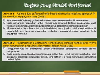 Jurnal 1 : Using a dual safeguard web-based interactive teaching approach in
an introductory physics class (2015)
 Pembelajaran DGWI menjaga feedback melalui tugas pemanasan dan PR secara online.
 Tugas pemanasan digunakan untuk memperoleh informasi tentang pengetahuan awal
mahasiswa, miskonsepsi, dan kebingungan mahasiswa berdasarkan latihan yang relevan
 PR secara online digunakan untuk menilai efektivitas mengajar dan untuk mengidentifikasi isi
mata kuliah yang terus membingungkan mahasiswa, sehingga diperlukan penjelasan lebih
lanjut pada sesi diskusi
Jurnal 2 : Pengembangan E-Scaffolding Termodinamika Berbasis Pembelajaran Hybrid
untuk Menumbuhkan Sikap Ilmiah dan Prestasi Belajar Fisika (2013)
 Penggunaan web site e-scaffolding dalam pembelajaran berpengaruh terhadap prestasi
belajar siswa.
 Pada web site yang dikembangkan terdapata fasilitas login untuk mempermudah akses bagi
pengguna, dilengkapi rangkuman materi , serta latihan soal yang menunjuang perkuliahan
berbasis hybrid.
 