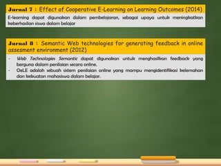 Jurnal 7 : Effect of Cooperative E-Learning on Learning Outcomes (2014)
E-learning dapat digunakan dalam pembelajaran, sebagai upaya untuk meningkatkan
keberhasilan siswa dalam belajar
Jurnal 8 : Semantic Web technologies for generating feedback in online
assesment environment (2012)
- Web Technologies Semantic dapat digunakan untuk menghasilkan feedback yang
berguna dalam penilaian secara online.
- OeLE adalah sebuah sistem penilaian online yang mampu mengidentifikasi kelemahan
dan kekuatan mahasiswa dalam belajar.
 