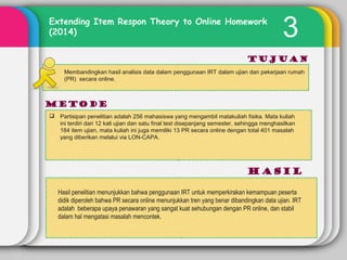 3Extending Item Respon Theory to Online Homework
(2014)
Tujuan
METODE
hasil
Membandingkan hasil analisis data dalam penggunaan IRT dalam ujian dan pekerjaan rumah
(PR) secara online.
 Partisipan penelitian adalah 256 mahasiswa yang mengambil matakuliah fisika. Mata kuliah
ini terdiri dari 12 kali ujian dan satu final test disepanjang semester, sehingga menghasilkan
184 item ujian, mata kuliah ini juga memiliki 13 PR secara online dengan total 401 masalah
yang diberikan melalui via LON-CAPA.
Hasil penelitian menunjukkan bahwa penggunaan IRT untuk memperkirakan kemampuan peserta
didik diperoleh bahwa PR secara online menunjukkan tren yang benar dibandingkan data ujian. IRT
adalah beberapa upaya penawaran yang sangat kuat sehubungan dengan PR online, dan stabil
dalam hal mengatasi masalah mencontek.
 
