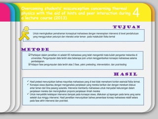 4
Overcoming students’ misconception concerning thermal
physics with the aid of hints and peer interaction during
a lecture course (2013)
Tujuan
METODE
Untuk meningkatkan pemahaman konseptual mahasiswa dengan menerapkan intervensi di level pendahuluan
yang menggunakan petunjuk dan interaksi antar teman pada matakuliah fisika termal
 Partisipan dalam penelitian ini adalah 65 mahasiswa yang telah mengambil mata kuliah pengantar mekanika di
universitas. Pengumpulan data terdiri atas beberapa poin untuk menggambarkan konsepsi mahasiswa selama
pembelajaran.
 Adapun fase pengumpulan data terdiri atas 3 fase, yakni pretesting, interventation, dan post-testing
 Hasil pretest menunjukkan bahwa mayoritas mahasiswa yang di test tidak memahami konten esensial fisika termal.
 Konsepsi siswa dipantau dengan menganalisis penjelasan yang mereka berikan dan dengan merekam diskusi
antar teman dari lima pasang sukarela. Intervensi membantu mahasiswa untuk menyadari kekurangan dalam
penjelasan mereka dan meningkatkan proporsi penjelasan ilmiah mereka
 Untuk menyelidiki ketetapan intervensi dampak pada konsepsi siswa, dilakukan uji lapangan pada tema yang sama
setelah dua minggu intervensi. Hasil penelitian menunjukkan bahwa persentase konsep mahasiswa relatif setara
pada fase akhir intervensi dan post-test.
 