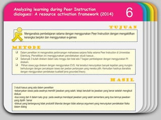 WINTERTemplate
6Analyzing learning during Peer Instruction
dialogues: A resource activation framework (2014)
Tujuan
METODE
Menganalisis pembelajaran selama dengan menggunakan Peer Instruction dengan mengaktifkan
kerangka berpikir dan menggunakan e-games
 Dalam penelitian ini menganalisis perbincangan mahasiswa sarjana fisika selama Peer Instruction di Universitas
Edenburg. Penelitian ini menggunakan pendekatan studi kasus .
 Sebanyak 3 kuliah direkam dalam satu minggu dan total ada 7 bagian pembelajaran dengan menggunakan PI
direkam.
 Pilihan siswa juga direkam dengan menggunakan EVS. Hal tersebut menunjukkan banyak kejadian yang mungkin
berhubungan dengan percakapan isswa dan jawban pertanyaan yang mereka pilih. Kemudian hasilnya dianalisis
dengan menggunakan pendekatan kualitatif jenis grounded theory.
3 studi kasus yang ada dalam penelitian
-kebanyakan siswa pada awalnya memilih jawaban yang salah, tetapi berubah ke jawaban yang benar setelah mengikuti
diskusi
-dua orang dari 4 dalam satu grup pada awalnya mendapat jawaban yang salah sementara yang dua lainnya jawaban
yang dipilih benar
-diskusi yang berlangsung tidak produktif ditandai dengan tidak adanya argument yang menunjukan pendekatan fisika
dalam dialog
 