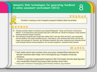 8
Tujuan
METODE
Semantic Web technologies for generating feedback
in online assesment environment (2012)
Penelitian ini bertujuan untuk mengetahui pengaruh feedback dalam tes penilaian.
 Partisipan penelitian adalah 25 mahasiswa yang mengambil Matakuliah '' Design and Production of Educational
Material '' di Universitas Murcia pada semester kedua tahun 2008 2009, dan memiliki 25 mahasiswa. Kinerja akademik
mahasiswa dievaluasi dengan e-portofolio.
 Para mahasiswa mengambil ujian menggunakan platform OeLE. Hasil ujian dinilai oleh OeLE, yang menghasilkan
informasi feedback untuk setiap mahasiswa dan guru. Pada tahap itu, para mahasiswa diberi akses untuk tiap satu
minggu untuk penguatan isi. Kemudian, para mahasiswa mengambil ujian kedua. selanjutnya para mahasiswa diminta
untuk menjawab kuesioner tentang pengalaman, dan kemudian pengalaman mahasiswa trsebut dianalisis
OeLE adalah sebuah sistem penilaian online yang mampu mengidentifikasi kelemahan dan
kekuatan mahasiswa dalam belajar. Hal ini memungkinkan guru mengetahui kinerja tiap
mahasiswa.
 Penelitian ini juga telah menggambarkan bagaimana Web Technologies Semantic dapat digunakan
untuk menghasilkan feedback yang berguna dalam penilaian secara online.
kebanyakan mahasiswa menganggap positif terhadap feedback yang diberikan
 