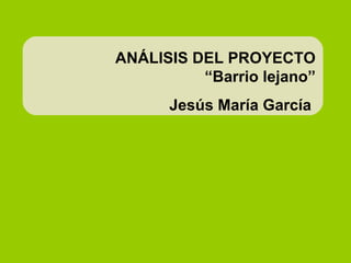 ANÁLISIS DEL PROYECTO
“Barrio lejano”
Jesús María García
 