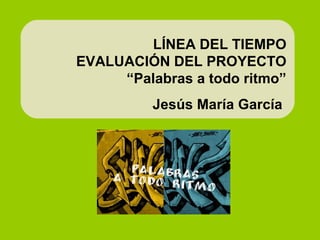 LÍNEA DEL TIEMPO
EVALUACIÓN DEL PROYECTO
“Palabras a todo ritmo”
Jesús María García
 