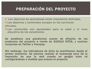  Los objetivos de aprendizaje están claramente definidos.
 Los objetivos y contenidos encajan en los currículos
oficiales.
 Los contenidos son apropiados para la edad y el nivel
educativo de los estudiantes.
Se establece una plataforma común de difusión de los
productos del proyecto a través de GOOGLE SITES, y cuentas
conjuntas en Twitter y Voxopop.
Sin embargo, los indicadores de éxito se manifiestan desde el
primer momento. Se plantea realizar el homenaje pero dá la
impresión de que la web creada en google sites vá
configurándose a medida que avanza el proyecto.
PREPARACIÓN DEL PROYECTO
 