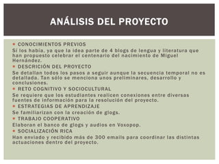  CONOCIMIENTOS PREVIOS
Sí los había, ya que la idea parte de 4 blogs de lengua y literatura que
han propuesto celebrar el centenario del nacimiento de Miguel
Hernández.
 DESCRICIÓN DEL PROYECTO
Se detallan todos los pasos a seguir aunque la secuencia temporal no es
detallada. Tan sólo se menciona unos preliminares, desarrollo y
conclusiones.
 RETO COGNITIVO Y SOCIOCULTURAL
Se requiere que los estudiantes realicen conexiones entre diversas
fuentes de información para la resolución del proyecto.
 ESTRATEGIAS DE APRENDIZAJE
Se familiarizan con la creación de glogs.
 TRABAJO COOPERATIVO
Elaboran el banco de glogs y audios en Voxopop.
 SOCIALIZACIÓN RICA
Han enviado y recibido más de 300 emails para coordinar las distintas
actuaciones dentro del proyecto.
ANÁLISIS DEL PROYECTO
 