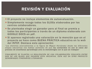  El proyecto no incluye elementos de autoevaluación.
 Simplemente recoge todos los GLOGs elaborados por los
centros colaboradores.
 Se planteaba elegir un ganador pero al final se premia a
todos los participantes a través de un diploma elaborado con
GOOGLE DOCS en pdf.
 Sí aparece registrada una valoración en la mención que en el
proyecto se hace como BUENA PRÁCTICA educativa en la web
del INTEF. Destaca esta apreciación:
“Los distintos acercamientos a la figura de Miguel Hernández desde las diferentes
etapas educativas nos hablan asimismo de que los contenidos no son la clave del
proceso de enseñanza aprendizaje sino la metodología con la que se trabajan”
FINALMENTE SE PLANTEA LA REALIZACIÓN DE UNA COLABORACIÓN CONJUNTA ENTRE
DOS DE LOS BLOGS QUE IDEARON ESTA INICIATIVA, ESTA VEZ EN OTRO PROYECTO
DENOMINADO ITINERARIOS LITERARIOS.
REVISIÓN Y EVALUACIÓN
 