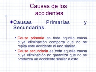 Causas de los
accidentes
Causas Primarias y
Secundarias.
 Causa primaria es toda aquella causa
cuya eliminación comporta que no se
repita este accidente ni uno similar.
 Causa secundaria es toda aquella causa
cuya eliminación no garantiza que no se
produzca un accidente similar a este.
 