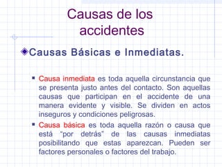 Causas de los
accidentes
Causas Básicas e Inmediatas.
 Causa inmediata es toda aquella circunstancia que
se presenta justo antes del contacto. Son aquellas
causas que participan en el accidente de una
manera evidente y visible. Se dividen en actos
inseguros y condiciones peligrosas.
 Causa básica es toda aquella razón o causa que
está “por detrás” de las causas inmediatas
posibilitando que estas aparezcan. Pueden ser
factores personales o factores del trabajo.
 
