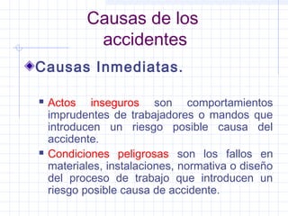 Causas de los
accidentes
Causas Inmediatas.
 Actos inseguros son comportamientos
imprudentes de trabajadores o mandos que
introducen un riesgo posible causa del
accidente.
 Condiciones peligrosas son los fallos en
materiales, instalaciones, normativa o diseño
del proceso de trabajo que introducen un
riesgo posible causa de accidente.
 