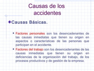 Causas de los
accidentes
Causas Básicas.
 Factores personales son los desencadenantes de
las causas inmediatas que tienen su origen en
aspectos o características de las personas que
participan en el accidente.
 Factores del trabajo son los desencadenantes de las
causas inmediatas que tienen su origen en
deficiencias de la organización del trabajo, de los
procesos productivos y de gestión de la empresa.
 