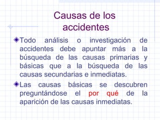 Causas de los
accidentes
Todo análisis o investigación de
accidentes debe apuntar más a la
búsqueda de las causas primarias y
básicas que a la búsqueda de las
causas secundarias e inmediatas.
Las causas básicas se descubren
preguntándose el por qué de la
aparición de las causas inmediatas.
 
