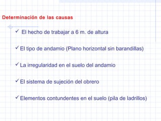  El hecho de trabajar a 6 m. de altura
El tipo de andamio (Plano horizontal sin barandillas)
La irregularidad en el suelo del andamio
El sistema de sujeción del obrero
Elementos contundentes en el suelo (pila de ladrillos)
Determinación de las causas
 