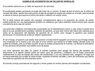 EJEMPLO DE ACCIDENTE EN UN TALLER DE VEHÍCULOS
El accidente sobrevino en un taller de reparación de vehículos.
El accidentado estaba cambiando el aceite del motor de un camión. Al dejar de fluir el mismo por el orificio de
vaciado del cárter, apartó fuera del camión la lata de recogida de aceite que estaba en el suelo, para proceder
a colocar la tuerca que tapona el orificio del cárter y rellenar con aceite nuevo.
Por la parte trasera del camión otro operario, completamente ajeno a la operación de cambio de aceite,
estaba puliendo con una desbarbadora portátil una soldadura que había realizado anteriormente para reparar
una plancha de la caja del camión.
Las partículas metálicas incandescentes proyectadas por la desbarbadora fueron a caer sobre el aceite de la
lata en la que posiblemente quedaban residuos de gasolina, ya que esta misma lata había sido utilizada poco
antes en la reparación del depósito de gasolina de un coche, para recoger la gasolina que pudiera
derramarse. El contenido de la lata se inflamó rápidamente.
Al ver el fuego, el operario que estaba más próximo a la lata intentó apagarlo con el pie ya que el fuego estaba
muy localizado en la misma y por otro lado el único extintor que existía en el taller estaba ubicado junto a la
puerta de entrada, justo en el lado opuesto al que se estaba produciendo el incendio. Las llamas le prendieron
en las perneras del pantalón que estaba sucio de grasa.
Los otros operarios del taller no usaron el extintor existente para apagar las llamas del pantalón por
desconocer si el agente extintor podía ser tóxico para las personas y acabaron con el fuego arrancando
violentamente la ropa de trabajo del cuerpo del accidentado y una vez atendido éste, apagaron el fuego que
se había extendido por el taller al volcar la lata, mediante el extintor del taller y otros dos extintores que habían
acercado los operarios de otra empresa vecina.
El incendio produjo quemaduras de segundo y tercer grados en ambas piernas del trabajador accidentado.
 