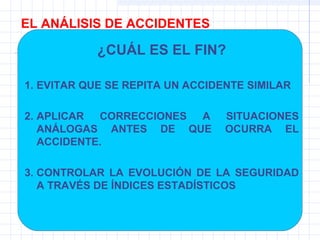 EL ANÁLISIS DE ACCIDENTES
¿CUÁL ES EL FIN?
1. EVITAR QUE SE REPITA UN ACCIDENTE SIMILAR
2. APLICAR CORRECCIONES A SITUACIONES
ANÁLOGAS ANTES DE QUE OCURRA EL
ACCIDENTE.
3. CONTROLAR LA EVOLUCIÓN DE LA SEGURIDAD
A TRAVÉS DE ÍNDICES ESTADÍSTICOS
 