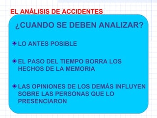 EL ANÁLISIS DE ACCIDENTES
¿CUANDO SE DEBEN ANALIZAR?
LO ANTES POSIBLE
EL PASO DEL TIEMPO BORRA LOS
HECHOS DE LA MEMORIA
LAS OPINIONES DE LOS DEMÁS INFLUYEN
SOBRE LAS PERSONAS QUE LO
PRESENCIARON
 