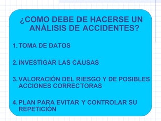 ¿COMO DEBE DE HACERSE UN
ANÁLISIS DE ACCIDENTES?
1.TOMA DE DATOS
2.INVESTIGAR LAS CAUSAS
3.VALORACIÓN DEL RIESGO Y DE POSIBLES
ACCIONES CORRECTORAS
4.PLAN PARA EVITAR Y CONTROLAR SU
REPETICIÓN
 