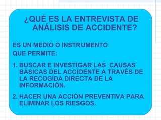 ¿QUÉ ES LA ENTREVISTA DE
ANÁLISIS DE ACCIDENTE?
ES UN MEDIO O INSTRUMENTO
QUE PERMITE:
1. BUSCAR E INVESTIGAR LAS CAUSAS
BÁSICAS DEL ACCIDENTE A TRAVÉS DE
LA RECOGIDA DIRECTA DE LA
INFORMACIÓN.
2. HACER UNA ACCIÓN PREVENTIVA PARA
ELIMINAR LOS RIESGOS.
 
