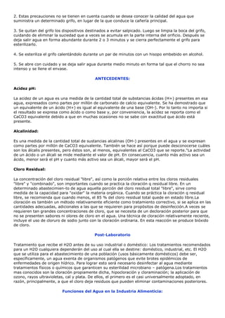 2. Estas precauciones no se tienen en cuenta cuando se desea conocer la calidad del agua que
suministra un determinado grifo, en lugar de la que conduce la cañería principal.

3. Se quitan del grifo los dispositivos destinados a evitar salpicado. Luego se limpia la boca del grifo,
cuidando de eliminar la suciedad que a veces se acumula en la parte interna del orificio. Después se
deja salir agua en forma abundante durante 2 o 3 minutos y se cierra perfectamente el grifo para
esterilizarlo.

4. Se esteriliza el grifo calentándolo durante un par de minutos con un hisopo embebido en alcohol.

5. Se abre con cuidado y se deja salir agua durante medio minuto en forma tal que el chorro no sea
intenso y se llene el envase.

                                            ANTECEDENTES:

Acidez pH:

La acidez de un agua es una medida de la cantidad total de substancias ácidas (H+) presentes en esa
agua, expresados como partes por millón de carbonato de calcio equivalente. Se ha demostrado que
un equivalente de un ácido (H+) es igual al equivalente de una base (OH-). Por lo tanto no importa si
el resultado se expresa como ácido o como base y, por conveniencia, la acidez se reporta como el
CaCO3 equivalente debido a que en muchas ocasiones no se sabe con exactitud que ácido está
presente.

Alcalinidad:

Es una medida de la cantidad total de sustancias alcalinas (OH-) presentes en el agua y se expresan
como partes por millón de CaCO3 equivalente. También se hace así porque puede desconocerse cuáles
son los álcalis presentes, pero éstos son, al menos, equivalentes al CaCO3 que se reporte."La actividad
de un ácido o un álcali se mide mediante el valor de pH. En consecuencia, cuanto más activo sea un
ácido, menor será el pH y cuanto más activo sea un álcali, mayor será el pH.

Cloro Residual:

La concentración del cloro residual "libre", así como la porción relativa entre los cloros residuales
"libre" y "combinado", son importantes cuando se practica la cloración q residual libre. En un
determinado abastecimien-to de agua aquella porción del cloro residual total "libre", sirve como
medida de la capacidad para "oxidar" la materia orgánica. Cuando se práctica la cloración q residual
libre, se recomienda que cuando menos, el 85 % del cloro residual total quede en estado libre.La
cloración es también un método relativamente eficiente como tratamiento correctivo, si se aplica en las
cantidades adecuadas, adicionales a las que se requieren para propósitos de desinfección.A veces se
requieren tan grandes concentraciones de cloro, que se necesita de un decloración posterior para que
no se presenten sabores ni olores de cloro en el agua. Una técnica de cloración relativamente reciente,
incluye el uso de cloruro de sodio junto con la cloración ordinaria. En esta reacción se produce bióxido
de cloro.

                                            Post-Laboratorio

Tratamiento que recibe el H2O antes de su uso industrial o doméstico: Los tratamientos recomendados
para un H2O cualquiera dependerán del uso al cual ella se destine: doméstico, industrial, etc. El H2O
que se utiliza para el abastecimiento de una población (usos básicamente domésticos) debe ser,
específicamente, un agua exenta de organismos patógenos que evite brotes epidémicos de
enfermedades de origen hídrico. Para lograr esto será necesario desinfectar al agua mediante
tratamientos físicos o químicos que garanticen su esterilidad microbiano – patógena.Los tratamientos
mas conocidos son la cloración propiamente dicha, hipocloración y cloraminación; la aplicación de
ozono, rayos ultravioletas, cal y plata. De ellos, el primero es el casi universalmente adoptado, en
razón, principalmente, a que el cloro deja residuos que pueden eliminar contaminaciones posteriores.

                          Funciones del Agua en la Industria Alimenticia:
 