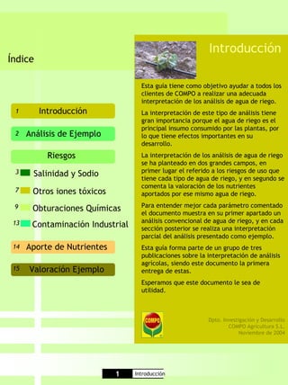 Introducción
Índice

                                    Esta guía tiene como objetivo ayudar a todos los
                                    clientes de COMPO a realizar una adecuada
                                    interpretación de los análisis de agua de riego.
 1       Introducción               La interpretación de este tipo de análisis tiene
                                    gran importancia porque el agua de riego es el
                                    principal insumo consumido por las plantas, por
 2    Análisis de Ejemplo           lo que tiene efectos importantes en su
                                    desarrollo.
           Riesgos                  La interpretación de los análisis de agua de riego
                                    se ha planteado en dos grandes campos, en
 3                                  primer lugar el referido a los riesgos de uso que
       Salinidad y Sodio            tiene cada tipo de agua de riego, y en segundo se
                                    comenta la valoración de los nutrientes
 7     Otros iones tóxicos          aportados por ese mismo agua de riego.

 9                                  Para entender mejor cada parámetro comentado
       Obturaciones Químicas        el documento muestra en su primer apartado un
 13                                 análisis convencional de agua de riego, y en cada
       Contaminación Industrial     sección posterior se realiza una interpretación
                                    parcial del análisis presentado como ejemplo.
 14   Aporte de Nutrientes          Esta guía forma parte de un grupo de tres
                                    publicaciones sobre la interpretación de análisis
                                    agrícolas, siendo este documento la primera
 15   Valoración Ejemplo            entrega de estas.
                                    Esperamos que este documento le sea de
                                    utilidad.



                                                           Dpto. Investigación y Desarrollo
                                                                   COMPO Agricultura S.L.
                                                                        Noviembre de 2004




                             1    Introducción
 