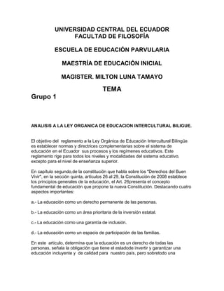 UNIVERSIDAD CENTRAL DEL ECUADOR
FACULTAD DE FILOSOFÍA
ESCUELA DE EDUCACIÓN PARVULARIA
MAESTRÍA DE EDUCACIÓN INICIAL
MAGISTER. MILTON LUNA TAMAYO

TEMA
Grupo 1

ANALISIS A LA LEY ORGANICA DE EDUCACION INTERCULTURAL BILIGUE.

El objetivo del reglamento a la Ley Orgánica de Educación Intercultural Bilingüe
es establecer normas y directrices complementarias sobre el sistema de
educación en el Ecuador sus procesos y los regímenes educativos. Este
reglamento rige para todos los niveles y modalidades del sistema educativo,
excepto para el nivel de enseñanza superior.
En capítulo segundo,de la constitución que habla sobre los "Derechos del Buen
Vivir", en la sección quinta, artículos 26 al 29, la Constitución de 2008 establece
los principios generales de la educación, el Art. 26presenta el concepto
fundamental de educación que propone la nueva Constitución. Destacando cuatro
aspectos importantes:
a.- La educación como un derecho permanente de las personas.
b.- La educación como un área prioritaria de la inversión estatal.
c.- La educación como una garantía de inclusión.
d.- La educación como un espacio de participación de las familias.
En este articulo, determina que la educación es un derecho de todas las
personas, señala la obligación que tiene el estadode invertir y garantizar una
educación incluyente y de calidad para nuestro país, pero sobretodo una

 