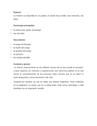 Espacio:
La historia se desarrolla en un pueblo, en donde hay un billar, una carnicería, una
plaza.
Personajes principales:
 la señora que cuenta el presagio
 sus dos hijos
Secundarios:
 el amigo de Damaso
 la madre del amigo
 la pariente del amigo
 el carnicero
 los amigos del billar
Contexto y género
La historia prácticamente es una reflexión acerca del rol que cumple la sociedad,
y esas especies de creencias y supersticiones que tienen los pueblos; en el cual
vemos el comportamiento de las personas antes rumores que no se saben si
serán desgracias y cómo reaccionan ante esto.
El género es narrativo ya que se relata una historia imaginaria. Tiene contenido
en un subgénero, el cuento, que es un relato breve, tiene varios personajes, y está
diseñado con un argumento sencillo.
 