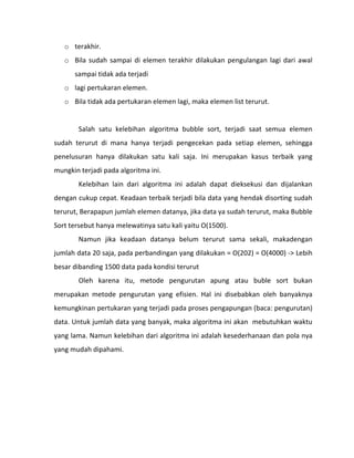 o terakhir.
   o Bila sudah sampai di elemen terakhir dilakukan pengulangan lagi dari awal
      sampai tidak ada terjadi
   o lagi pertukaran elemen.
   o Bila tidak ada pertukaran elemen lagi, maka elemen list terurut.


        Salah satu kelebihan algoritma bubble sort, terjadi saat semua elemen
sudah terurut di mana hanya terjadi pengecekan pada setiap elemen, sehingga
penelusuran hanya dilakukan satu kali saja. Ini merupakan kasus terbaik yang
mungkin terjadi pada algoritma ini.
        Kelebihan lain dari algoritma ini adalah dapat dieksekusi dan dijalankan
dengan cukup cepat. Keadaan terbaik terjadi bila data yang hendak disorting sudah
terurut, Berapapun jumlah elemen datanya, jika data ya sudah terurut, maka Bubble
Sort tersebut hanya melewatinya satu kali yaitu O(1500).
        Namun jika keadaan datanya belum terurut sama sekali, makadengan
jumlah data 20 saja, pada perbandingan yang dilakukan = O(202) = O(4000) -> Lebih
besar dibanding 1500 data pada kondisi terurut
        Oleh karena itu, metode pengurutan apung atau buble sort bukan
merupakan metode pengurutan yang efisien. Hal ini disebabkan oleh banyaknya
kemungkinan pertukaran yang terjadi pada proses pengapungan (baca: pengurutan)
data. Untuk jumlah data yang banyak, maka algoritma ini akan mebutuhkan waktu
yang lama. Namun kelebihan dari algoritma ini adalah kesederhanaan dan pola nya
yang mudah dipahami.
 