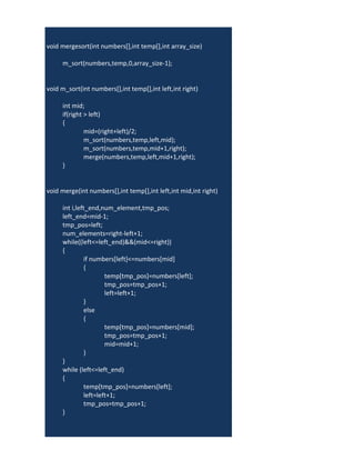 void mergesort(int numbers[],int temp[],int array_size)
{
         m_sort(numbers,temp,0,array_size-1);
}

    void m_sort(int numbers[],int temp[],int left,int right)
{
         int mid;
         if(right > left)
         {
                  mid=(right+left)/2;
                  m_sort(numbers,temp,left,mid);
                  m_sort(numbers,temp,mid+1,right);
                  merge(numbers,temp,left,mid+1,right);
         }
}

    void merge(int numbers[],int temp[],int left,int mid,int right)
{
         int i,left_end,num_element,tmp_pos;
         left_end=mid-1;
         tmp_pos=left;
         num_elements=right-left+1;
         while((left<=left_end)&&(mid<=right))
         {
                   if numbers[left]<=numbers[mid]
                   {
                           temp[tmp_pos]=numbers[left];
                           tmp_pos=tmp_pos+1;
                           left=left+1;
                   }
                   else
                   {
                           temp[tmp_pos]=numbers[mid];
                           tmp_pos=tmp_pos+1;
                           mid=mid+1;
                   }
         }
         while (left<=left_end)
         {
                   temp[tmp_pos]=numbers[left];
                   left=left+1;
                   tmp_pos=tmp_pos+1;
         }
 