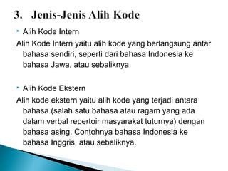 Alih Kode Intern
Alih Kode Intern yaitu alih kode yang berlangsung antar
bahasa sendiri, seperti dari bahasa Indonesia ke
bahasa Jawa, atau sebaliknya


Alih Kode Ekstern
Alih kode ekstern yaitu alih kode yang terjadi antara
bahasa (salah satu bahasa atau ragam yang ada
dalam verbal repertoir masyarakat tuturnya) dengan
bahasa asing. Contohnya bahasa Indonesia ke
bahasa Inggris, atau sebaliknya.


 
