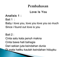 Love Is You
Analisis 1 :
Bait 1  :
Baby i love you, love you love you so much
Since i found out love is you
Bait 2 :
Cinta satu kata penuh makna
Cinta bawa hati bahagia
Dari sekian juta keindahan dunia
Di mata hatiku kaulah keindahan hidupku

 