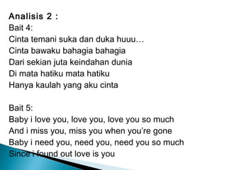 Analisis 2 :
Bait 4:
Cinta temani suka dan duka huuu…
Cinta bawaku bahagia bahagia
Dari sekian juta keindahan dunia
Di mata hatiku mata hatiku
Hanya kaulah yang aku cinta
Bait 5:
Baby i love you, love you, love you so much
And i miss you, miss you when you’re gone
Baby i need you, need you, need you so much
Since i found out love is you

 