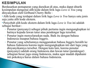 KESIMPULAN
Berdasarkan pemaparan yang duraikan di atas, maka dapat ditarik
kesimpulan mengenai alih kode dalam lirik lagu Love is You yang
dinyanyikan oleh Girlband Cherry Belle :
Alih kode yang terdapat dalam lirik lagu Love is You hanya satu jenis
saja yaitu alih kode ekstern.
Penyebab alih kode ekstern dalam lirik lagu Love is You ini adalah
sebagai berikut :
◦ Penutur (penyanyi) sebagai pihak pertama ingin mengungkapkan isi
hatinya kepada lawan tutur atau pendengar lagu tersebut.
◦ Penutur ingin menyelaraskan nada. Baik itu dengan bahasa
Indonesia maupun bahasa Inggris.
◦ Penutur yang sebelumnya menggunakan bahasa Inggris beralih ke
bahasa Indonesia karena ingin mengungkapkan inti dari lagu yang
dinyanyikannya tersebut. Dengan kata lain, karena penutur
(penyanyi) adalah orang Indonesia dan lawan tutur (pendengar)
sebagian besar juga orang Indonesia, maka agar mudah dipahami
inti pokoknya harus dalam bahasa Indonesia.

 