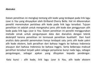 Abstraksi

Dalam penelitian ini mengkaji tentang alih kode yang terdapat pada lirik lagu
Love Is You yang dinyayikan oleh Girlband Cherry Belle. Hal ini dikarenakan
peneliti menemukan peristiwa alih kode pada lirik lagu tersebut. Tujuan
penelitian ini adalah untuk mengetahui jenis alih kode dan penggunaan alih
kode pada lirik lagu Love Is You. Dalam penelitian ini peneliti menggunakan
metode simak untuk pengumpuan data dan dianalisis dengan teknik
deskriptif karena penelitian ini termasuk penelitian kualitatif. Dari hasil
analisis data peneliti penemukan hanya terdapat satu jenis alih kode yakni
alih kode ekstern, baik peralihan dari bahasa Inggris ke bahasa Indonesia
ataupun dari bahasa Indonesia ke bahasa Inggris. Serta beberapa maksud
peralihan tersebut terjadi yakni sebagai penyelaras bunyi nada lagu, sebagai
pengulangan, sebagai ajakan yang ditujukan kepada pendengar.
Kata kunci : alih kode, lirik lagu Love Is You, alih kode ekstern

 