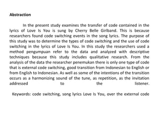 Abstraction
In the present study examines the transfer of code contained in the
lyrics of Love Is You is sung by Cherry Belle Girlband. This is because
researchers found code switching events in the song lyrics. The purpose of
this study was to determine the types of code switching and the use of code
switching in the lyrics of Love Is You. In this study the researchers used a
method pengumpuan refer to the data and analyzed with descriptive
techniques because this study includes qualitative research. From the
analysis of the data the researcher penemukan there is only one type of code
that is external code switching, good transition from Indonesian to English or
from English to Indonesian. As well as some of the intentions of the transition
occurs as a harmonizing sound of the tune, as repetition, as the invitation
addressed
to
the
listener.
Keywords: code switching, song lyrics Love Is You, over the external code

 