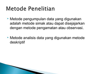 

Metode pengumpulan data yang digunakan
adalah metode simak atau dapat disejajarkan
dengan metode pengamatan atau observasi.



Metode analisis data yang digunakan metode
deskriptif

 
