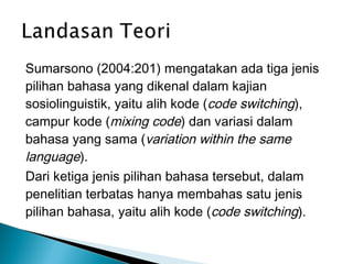 Sumarsono (2004:201) mengatakan ada tiga jenis
pilihan bahasa yang dikenal dalam kajian
sosiolinguistik, yaitu alih kode (code switching),
campur kode (mixing code) dan variasi dalam
bahasa yang sama (variation within the same
language).
Dari ketiga jenis pilihan bahasa tersebut, dalam
penelitian terbatas hanya membahas satu jenis
pilihan bahasa, yaitu alih kode (code switching).

 