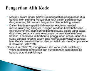 Mackey dalam Chaer (2010:84) mengatakan penggunaan dua
bahasa oleh seorang masyarakat tutur dalam pergaulannya
dengan orang lain secara bergantian disebut bilingualisme.
 Dalam keadaan seperti inilah masyarakat tutur menjadi
masyarakat yang bilingual. Dengan keadaan kedwibahasaan
(bilingulisme) ini, akan sering dijumpai suatu gejala yang dapat
dipandang sebagai suatu kekacauan bahasa atau interfensi
bahasa. Fenomena ini berbentuk penggunaan unsur-unsur dari
suatu bahasa tertentu dalam satu kalimat atau wacana bahasa
lain. Gejala tersebut disebut dengan Alih kode dan Campur kode
(Ohoiwutun, 2007:69).
Ohoiwutun (2007:71) mengatakan alih kode (code switching),
yakni peralihan pemakaian dari suatu bahasa atau dialek ke
bahasa atau dialek lainnya.


 